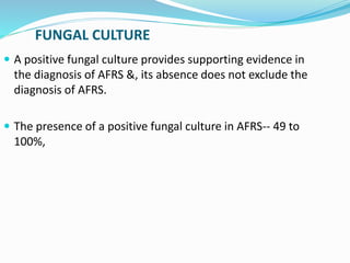 FUNGAL CULTURE
 A positive fungal culture provides supporting evidence in
the diagnosis of AFRS &, its absence does not exclude the
diagnosis of AFRS.
 The presence of a positive fungal culture in AFRS-- 49 to
100%,
 