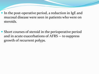  In the post-operative period, a reduction in IgE and
mucosal disease were seen in patients who were on
steroids.
 Short courses of steroid in the perioperative period
and in acute exacerbations of AFRS -- to suppress
growth of recurrent polyps.
 