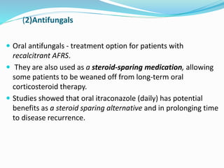 (2)Antifungals
 Oral antifungals - treatment option for patients with
recalcitrant AFRS.
 They are also used as a steroid-sparing medication, allowing
some patients to be weaned off from long-term oral
corticosteroid therapy.
 Studies showed that oral itraconazole (daily) has potential
benefits as a steroid sparing alternative and in prolonging time
to disease recurrence.
 