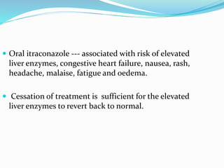  Oral itraconazole --- associated with risk of elevated
liver enzymes, congestive heart failure, nausea, rash,
headache, malaise, fatigue and oedema.
 Cessation of treatment is sufficient for the elevated
liver enzymes to revert back to normal.
 