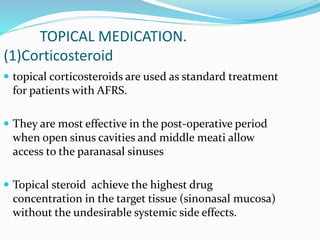 TOPICAL MEDICATION.
(1)Corticosteroid
 topical corticosteroids are used as standard treatment
for patients with AFRS.
 They are most effective in the post-operative period
when open sinus cavities and middle meati allow
access to the paranasal sinuses
 Topical steroid achieve the highest drug
concentration in the target tissue (sinonasal mucosa)
without the undesirable systemic side effects.
 
