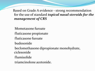 Based on Grade A evidence - strong recommendation
for the use of standard topical nasal steroids for the
management of CRS
Mometasone furoate
fluticasone propionate
fluticasone furoate
budesonide
beclomethasone dipropionate monohydrate,
ciclesonide
flumisolide
triamcinolone acetonide.
 