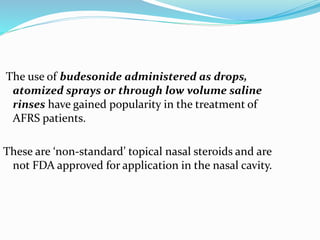 The use of budesonide administered as drops,
atomized sprays or through low volume saline
rinses have gained popularity in the treatment of
AFRS patients.
These are ‘non-standard’ topical nasal steroids and are
not FDA approved for application in the nasal cavity.
 