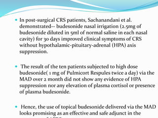  In post-surgical CRS patients, Sachanandani et al.
demonstrated-- budesonide nasal irrigation (2.5mg of
budesonide diluted in 5ml of normal saline in each nasal
cavity) for 30 days improved clinical symptoms of CRS
without hypothalamic-pituitary-adrenal (HPA) axis
suppression.
 The result of the ten patients subjected to high dose
budesonide( 1 mg of Pulmicort Respules twice a day) via the
MAD over 2 month did not show any evidence of HPA
suppression nor any elevation of plasma cortisol or presence
of plasma budesonide.
 Hence, the use of topical budesonide delivered via the MAD
looks promising as an effective and safe adjunct in the
 