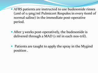  AFRS patients are instructed to use budesonide rinses
(2ml of 0.5mg/ml Pulmicort Respules in every 60ml of
normal saline) in the immediate post-operative
period.
 After 3 weeks post-operatively, the budesonide is
delivered through a MAD (1 ml in each nos-tril).
 Patients are taught to apply the spray in the Mygind
position .
 