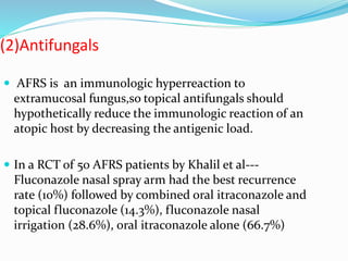 (2)Antifungals
 AFRS is an immunologic hyperreaction to
extramucosal fungus,so topical antifungals should
hypothetically reduce the immunologic reaction of an
atopic host by decreasing the antigenic load.
 In a RCT of 50 AFRS patients by Khalil et al---
Fluconazole nasal spray arm had the best recurrence
rate (10%) followed by combined oral itraconazole and
topical fluconazole (14.3%), fluconazole nasal
irrigation (28.6%), oral itraconazole alone (66.7%)
 