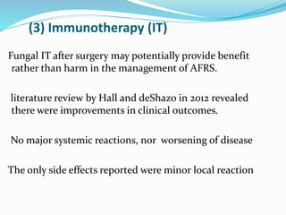 (3) Immunotherapy (IT)
Fungal IT after surgery may potentially provide benefit
rather than harm in the management of AFRS.
literature review by Hall and deShazo in 2012 revealed
there were improvements in clinical outcomes.
No major systemic reactions, nor worsening of disease
The only side effects reported were minor local reaction
 