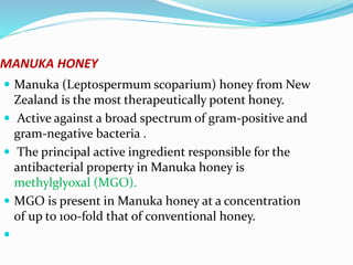MANUKA HONEY
 Manuka (Leptospermum scoparium) honey from New
Zealand is the most therapeutically potent honey.
 Active against a broad spectrum of gram-positive and
gram-negative bacteria .
 The principal active ingredient responsible for the
antibacterial property in Manuka honey is
methylglyoxal (MGO).
 MGO is present in Manuka honey at a concentration
of up to 100-fold that of conventional honey.

 