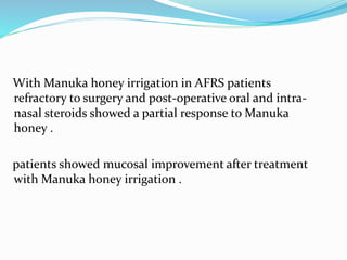 With Manuka honey irrigation in AFRS patients
refractory to surgery and post-operative oral and intra-
nasal steroids showed a partial response to Manuka
honey .
patients showed mucosal improvement after treatment
with Manuka honey irrigation .
 