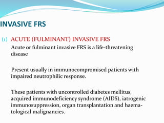 INVASIVE FRS
(1) ACUTE (FULMINANT) INVASIVE FRS
Acute or fulminant invasive FRS is a life-threatening
disease
Present usually in immunocompromised patients with
impaired neutrophilic response.
These patients with uncontrolled diabetes mellitus,
acquired immunodeficiency syndrome (AIDS), iatrogenic
immunosuppression, organ transplantation and haema-
tological malignancies.
 