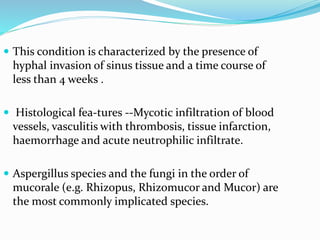  This condition is characterized by the presence of
hyphal invasion of sinus tissue and a time course of
less than 4 weeks .
 Histological fea-tures --Mycotic infiltration of blood
vessels, vasculitis with thrombosis, tissue infarction,
haemorrhage and acute neutrophilic infiltrate.
 Aspergillus species and the fungi in the order of
mucorale (e.g. Rhizopus, Rhizomucor and Mucor) are
the most commonly implicated species.
 