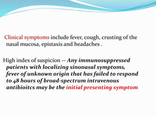 Clinical symptoms include fever, cough, crusting of the
nasal mucosa, epistaxis and headaches .
High index of suspicion -- Any immunosuppressed
patients with localizing sinonasal symptoms,
fever of unknown origin that has failed to respond
to 48 hours of broad-spectrum intravenous
antibioitcs may be the initial presenting symptom
 