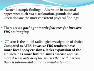 Nasoendoscopic findings-- Alteration in mucosal
appearance such as a discoloration, granulation and
ulceration are the most consistent physical findings.
 There are no pathognomonic features for invasive
FRS on imaging
 CT scan is the initial radiologic investigation of choice
Compared to AFRS, invasive FRS tends to have
more focal bony erosions, lacks expansion of the
sinuses, has more limited sinus disease and has
more disease outside of the sinuses than within when
there is intra-orbital or intra-cranial extension.
 