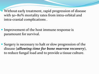  Without early treatment, rapid progression of disease
with 50–80% mortality rates from intra-orbital and
intra-cranial complications .
 Improvement of the host immune response is
paramount for survival.
 Surgery is necessary to halt or slow progression of the
disease (allowing time for bone marrow recovery),
to reduce fungal load and to provide a tissue culture.
 