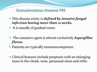 Granulomatous Invasive FRS
 This disease entity is defined by invasive fungal
infection lasting more than 12 weeks.
 It is usually of gradual onset.
 The causative agent is almost exclusively Aspergillus
flavus.
 Patients are typically immunocompetent .
 Clinical features include proptosis with an enlarging
mass in the cheek, nose, paranasal sinus and orbit.
 