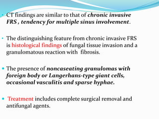 • CT findings are similar to that of chronic invasive
FRS , tendency for multiple sinus involvement.
• The distinguishing feature from chronic invasive FRS
is histological findings of fungal tissue invasion and a
granulomatous reaction with fibrosis.
 The presence of noncaseating granulomas with
foreign body or Langerhans-type giant cells,
occasional vasculitis and sparse hyphae.
 Treatment includes complete surgical removal and
antifungal agents.
 