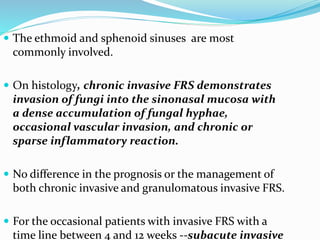  The ethmoid and sphenoid sinuses are most
commonly involved.
 On histology, chronic invasive FRS demonstrates
invasion of fungi into the sinonasal mucosa with
a dense accumulation of fungal hyphae,
occasional vascular invasion, and chronic or
sparse inflammatory reaction.
 No difference in the prognosis or the management of
both chronic invasive and granulomatous invasive FRS.
 For the occasional patients with invasive FRS with a
time line between 4 and 12 weeks --subacute invasive
 