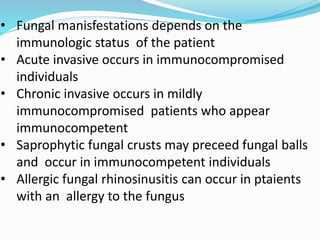 • Fungal manisfestations depends on the
immunologic status of the patient
• Acute invasive occurs in immunocompromised
individuals
• Chronic invasive occurs in mildly
immunocompromised patients who appear
immunocompetent
• Saprophytic fungal crusts may preceed fungal balls
and occur in immunocompetent individuals
• Allergic fungal rhinosinusitis can occur in ptaients
with an allergy to the fungus
 