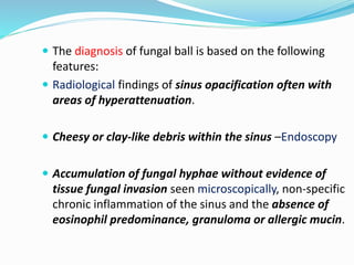  The diagnosis of fungal ball is based on the following
features:
 Radiological findings of sinus opacification often with
areas of hyperattenuation.
 Cheesy or clay-like debris within the sinus –Endoscopy
 Accumulation of fungal hyphae without evidence of
tissue fungal invasion seen microscopically, non-specific
chronic inflammation of the sinus and the absence of
eosinophil predominance, granuloma or allergic mucin.
 