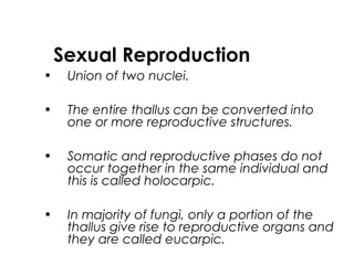 Sexual Reproduction
• Union of two nuclei.
• The entire thallus can be converted into
one or more reproductive structures.
• Somatic and reproductive phases do not
occur together in the same individual and
this is called holocarpic.
• In majority of fungi, only a portion of the
thallus give rise to reproductive organs and
they are called eucarpic.
 