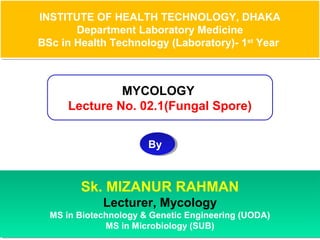 INSTITUTE OF HEALTH TECHNOLOGY, DHAKA
Department Laboratory Medicine
BSc in Health Technology (Laboratory)- 1st
Year
INSTITUTE OF HEALTH TECHNOLOGY, DHAKA
Department Laboratory Medicine
BSc in Health Technology (Laboratory)- 1st
Year
MYCOLOGY
Lecture No. 02.1(Fungal Spore)
ByBy
Sk. MIZANUR RAHMAN
Lecturer, Mycology
MS in Biotechnology & Genetic Engineering (UODA)
MS in Microbiology (SUB)
Sk. MIZANUR RAHMAN
Lecturer, Mycology
MS in Biotechnology & Genetic Engineering (UODA)
MS in Microbiology (SUB)
 