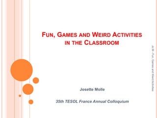 FUN, GAMES AND WEIRD ACTIVITIES
IN THE CLASSROOM
Josette Molle
35th TESOL France Annual Colloquium
JoM-Fun,GamesandWeirdActivities
 