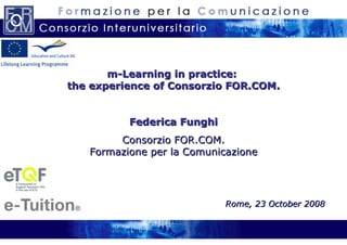 m-Learning in practice:  the experience  of Consorzio FOR.COM. Federica Funghi Consorzio FOR.COM. Formazione per la Comunicazione Rome, 23 October 2008 
