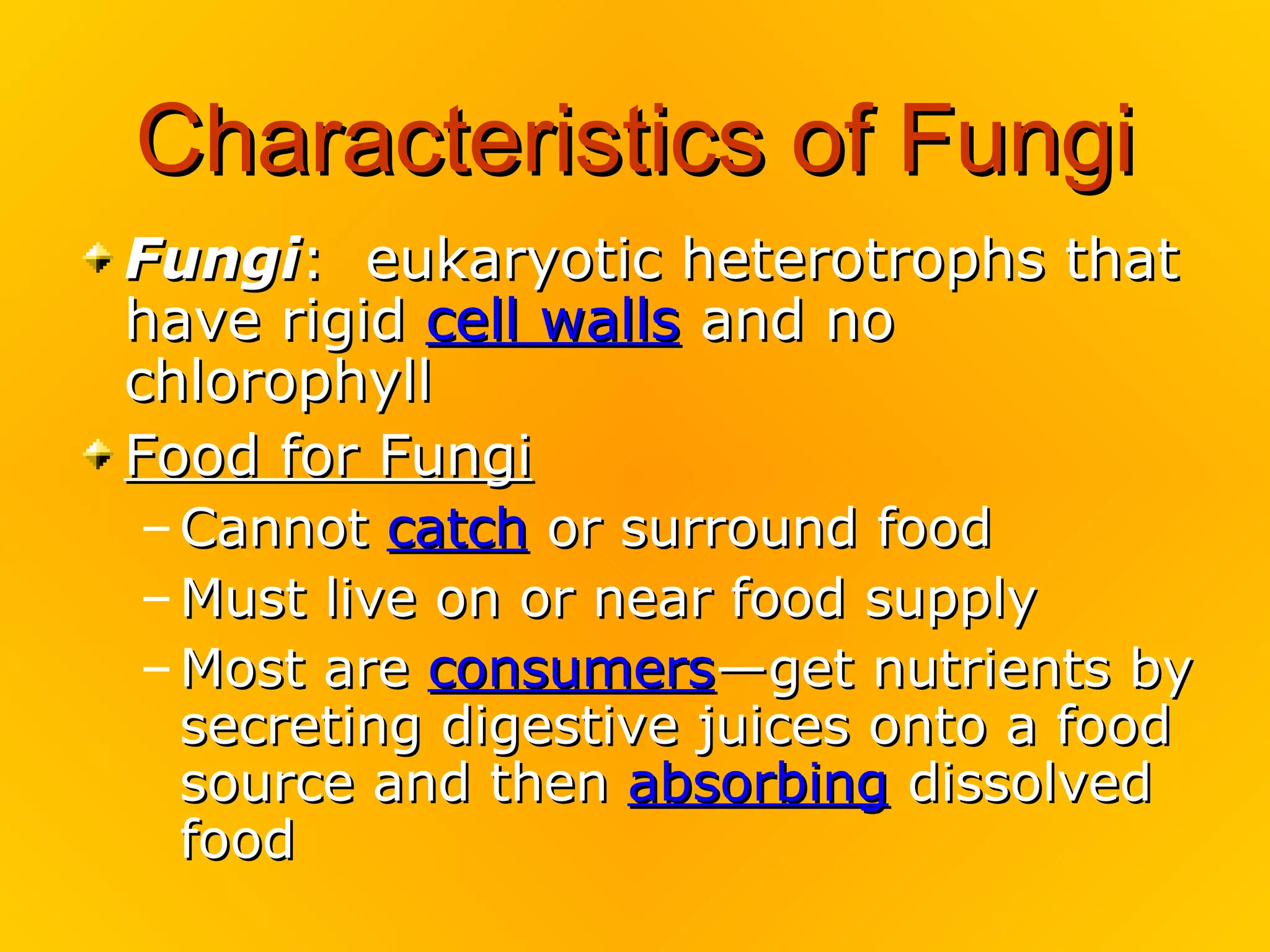 Characteristics of Fungi
Fungi: eukaryotic heterotrophs that
have rigid cell walls and no
chlorophyll
Food for Fungi
– Cannot catch or surround food
– Must live on or near food supply
– Most are consumers—get nutrients by
  secreting digestive juices onto a food
  source and then absorbing dissolved
  food
 