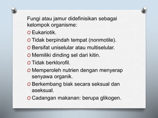 Fungi atau jamur didefinisikan sebagai
kelompok organisme:
O Eukariotik.
O Tidak berpindah tempat (nonmotile).
O Bersifat uniselular atau multiselular.
O Memiliki dinding sel dari kitin.
O Tidak berklorofil.
O Memperoleh nutrien dengan menyerap
senyawa organik.
O Berkembang biak secara seksual dan
aseksual.
O Cadangan makanan: berupa glikogen.
 