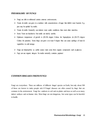Pharmaceutical Microbiology> Fungi 10
PHYSIOLOHY OF FUNGI
 Fungi are able to withstand certain extreme environments.
 Yeasts & molds can grow in a medium with concentrations of sugar that inhibit most bacteria E.g.
jam may be spoiled by molds.
 Yeasts & molds Generally can tolerate more acidic conditions than most other microbes.
 Some Yeast are facultative but molds are strictly aerobic.
 Optimum temperature of growth is (20-30) degree Celsius for Saprophytes & (30-37) degree
Celsius for parasites. Some fungi can grow at or near 0 degree thus can cause spoilage of meat &
vegetables in cold storage.
 Fungi are hetaerophlic i.e. carbin source must come from organic compounds such as glucose.
 Fugi can use organic nitogen. So media normally contains peptone
COMMON DISEASES FROM FUNGI
Fungi are everywhere. There are millions of different fungal species on Earth, but only about 300
of those are known to make people sick.1-3 Fungal diseases are often caused by fungi that are
common in the environment. Fungi live outdoors in soil and on plants and trees as well as on many
indoor surfaces and on human skin. Most fungi are not dangerous, but some types can be harmful
to health.
 