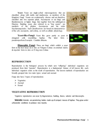 Pharmaceutical Microbiology> Fungi 6
Yeast: Yeast are single-celled microorganisms that are
classified, along with molds and mushrooms, as members of the
Kingdom Fungi. Yeasts are evolutionally diverse and are therefore
classified into two separate phyla, Ascomycota or sac fungi and
Basidiomycota or higher fungi, that together form the subkingdom
Disarray. Budding yeast, also referred to as “true yeasts”, are
members of the phylum Ascomycota and the order
Saccharomycetales. Such classifications are based on characteristics
of the cell, ascosporic, and colony, as well as cellular physiology.
Yeast-like-Fungi: Yeast like grow partly as yeast &
elongated cells resembling hyphae. The latter form a
pseudomycelium.Example: Candida albicans.
Dimorphic Fungi: These are fungi which exhibit a yeast
form in the host tissue & in vitro at 37degree Celsius on enriched media
& mycelial form in vitro at 25 deg rees Celsius
REPRODUCTION
Reproduction is the biological process by which new “offspring” individual organisms are
produced from their “parents". Reproduction is a fundamental feature of all known life; each
individual organism exists as the result of reproduction. The known methods of reproduction are
broadly grouped into two main types: sexual and asexual.
Fungi also have 3 types of reproductions:
 Vegetative
 Asexual
 Sexual
VEGETATIVE REPRODUCTION
Vegetative reproduction can occur by fragmentation, budding, fission, sclerotic and rhizomorphs.
Sclerotic: Sclerotic are penetrating bodies made up of compact masses of hyphae. They grow under
unfavorable conditions to produce new mycelia.
 