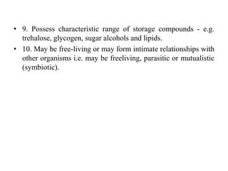 • 9. Possess characteristic range of storage compounds - e.g.
trehalose, glycogen, sugar alcohols and lipids.
• 10. May be free-living or may form intimate relationships with
other organisms i.e. may be freeliving, parasitic or mutualistic
(symbiotic).
 