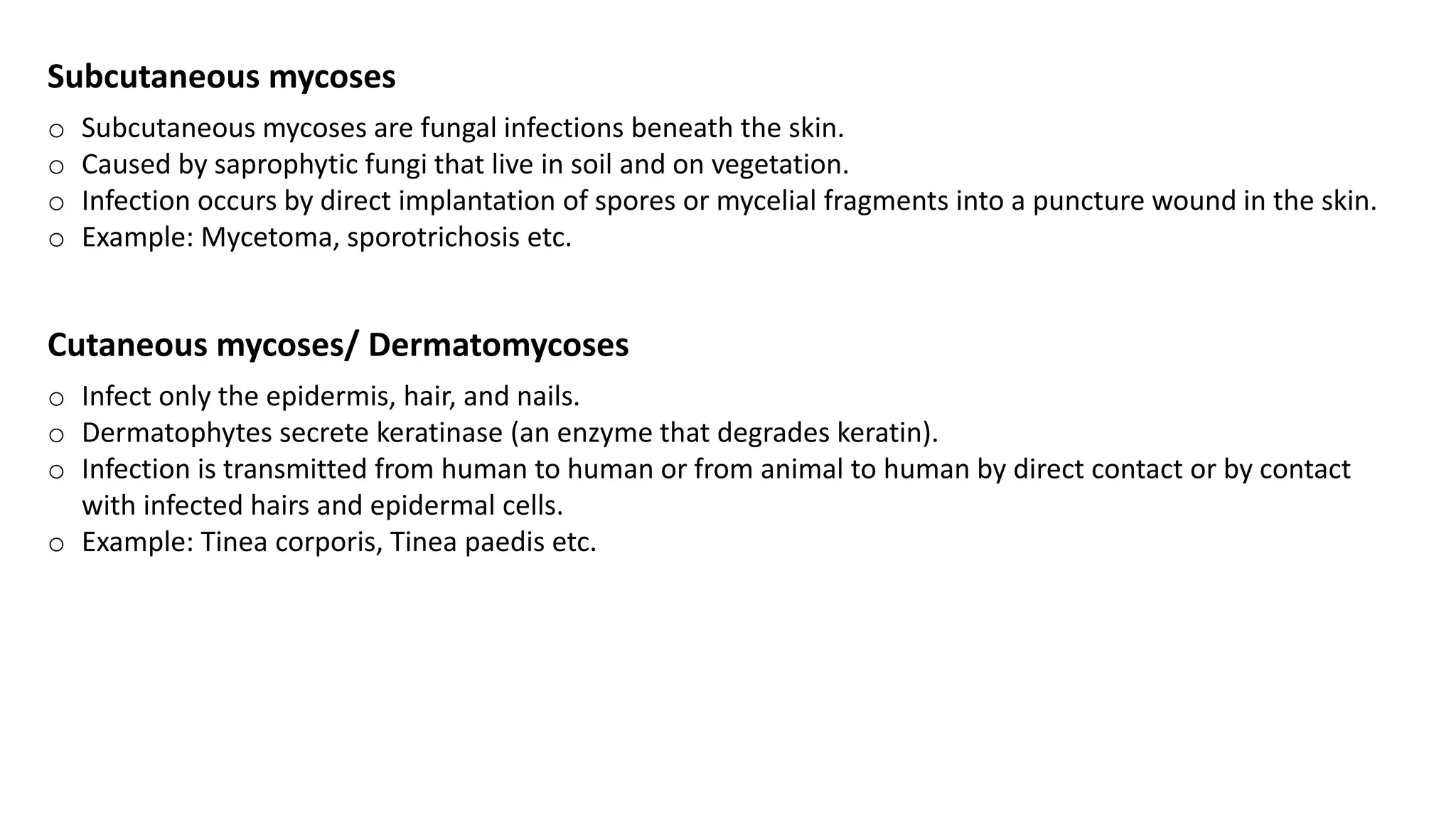Subcutaneous mycoses
o Subcutaneous mycoses are fungal infections beneath the skin.
o Caused by saprophytic fungi that live in soil and on vegetation.
o Infection occurs by direct implantation of spores or mycelial fragments into a puncture wound in the skin.
o Example: Mycetoma, sporotrichosis etc.
Cutaneous mycoses/ Dermatomycoses
o Infect only the epidermis, hair, and nails.
o Dermatophytes secrete keratinase (an enzyme that degrades keratin).
o Infection is transmitted from human to human or from animal to human by direct contact or by contact
with infected hairs and epidermal cells.
o Example: Tinea corporis, Tinea paedis etc.
 