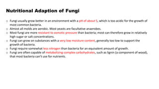 Nutritional Adaption of Fungi
o Fungi usually grow better in an environment with a pH of about 5, which is too acidic for the growth of
most common bacteria.
o Almost all molds are aerobic. Most yeasts are facultative anaerobes.
o Most fungi are more resistant to osmotic pressure than bacteria; most can therefore grow in relatively
high sugar or salt concentrations.
o Fungi can grow on substances with a very low moisture content, generally too low to support the
growth of bacteria.
o Fungi require somewhat less nitrogen than bacteria for an equivalent amount of growth.
o Fungi are often capable of metabolizing complex carbohydrates, such as lignin (a component of wood),
that most bacteria can’t use for nutrients.
 