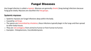 Fungal Diseases
Any fungal infection is called a mycosis. Mycoses are generally chronic (long-lasting) infections because
fungi grow slowly. Mycoses are classified into five groups.
Systemic mycoses
o Systemic mycoses are fungal infections deep within the body.
o Caused by soil fungi.
o The spores are transmitted by inhalation; these infections typically begin in the lungs and then spread
to other body tissues.
o They are not contagious from animal to human or from human to human.
o Examples : Histoplasmosis, Coccidioidomycosis.
 