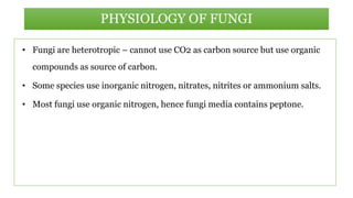 • Fungi are heterotropic – cannot use CO2 as carbon source but use organic
compounds as source of carbon.
• Some species use inorganic nitrogen, nitrates, nitrites or ammonium salts.
• Most fungi use organic nitrogen, hence fungi media contains peptone.
PHYSIOLOGY OF FUNGI
 