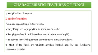 CHARACTERISTIC FEATURES OF FUNGI
4. Fungi lacks Chloroplast.
5. Mode of nutrition:
Fungi are organotropic heterotrophs.
Mostly Fungi are saprophytic and some are Parasitic
6. Fungi grow best in acidic environment ( tolerate acidic pH).
7. Fungi can tolerate high sugar concentration and dry condition
8. Most of the fungi are Obligate aerobes (molds) and few are facultative
anaerobes (yeasts)
 