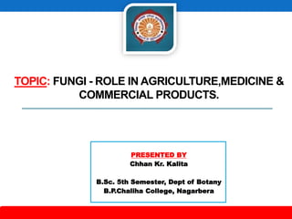 TOPIC: FUNGI - ROLE IN AGRICULTURE,MEDICINE &
COMMERCIAL PRODUCTS.
PRESENTED BY
Chhan Kr. Kalita
B.Sc. 5th Semester, Dept of Botany
B.P.Chaliha College, Nagarbera
 