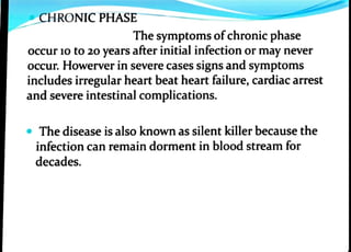 CHRONIC PHASE
The symptoms ofchronic phase
occur 10 to 20 years after initial infection or may never
occur. Howerver in severe cases signs and symptoms
includes irregular heart beat heart failure, cardiac arrest
and severe intestinal complications.
The disease is also known as silent killer because the
infection can remain dorment in blood stream for
decades.
 