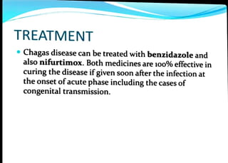 TREATMENT
Chagas disease can be treated with benzidazole and
also nifurtimox. Both medicines are 1o0% effective in
curing the disease ifgiven soonafterthe infectionat
the onset of acute phase including the cases of
congenital transmission.
 