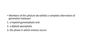 • Members of this phylum do exhibit a complete alternation of
generation between
1. a haploid gametophyte and
2. a diploid sporophyte
3. the phase in which meiosis occurs
 