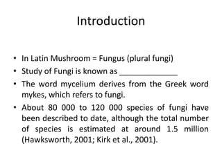 Introduction
• In Latin Mushroom = Fungus (plural fungi)
• Study of Fungi is known as _____________
• The word mycelium derives from the Greek word
mykes, which refers to fungi.
• About 80 000 to 120 000 species of fungi have
been described to date, although the total number
of species is estimated at around 1.5 million
(Hawksworth, 2001; Kirk et al., 2001).
 