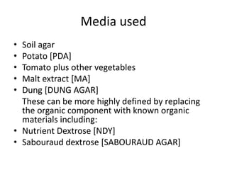 Media used
• Soil agar
• Potato [PDA]
• Tomato plus other vegetables
• Malt extract [MA]
• Dung [DUNG AGAR]
These can be more highly defined by replacing
the organic component with known organic
materials including:
• Nutrient Dextrose [NDY]
• Sabouraud dextrose [SABOURAUD AGAR]
 