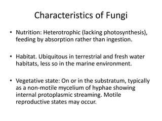 Characteristics of Fungi
• Nutrition: Heterotrophic (lacking photosynthesis),
feeding by absorption rather than ingestion.
• Habitat. Ubiquitous in terrestrial and fresh water
habitats, less so in the marine environment.
• Vegetative state: On or in the substratum, typically
as a non-motile mycelium of hyphae showing
internal protoplasmic streaming. Motile
reproductive states may occur.
 