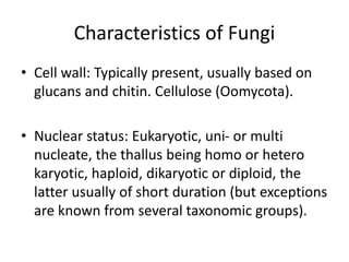 Characteristics of Fungi
• Cell wall: Typically present, usually based on
glucans and chitin. Cellulose (Oomycota).
• Nuclear status: Eukaryotic, uni- or multi
nucleate, the thallus being homo or hetero
karyotic, haploid, dikaryotic or diploid, the
latter usually of short duration (but exceptions
are known from several taxonomic groups).
 