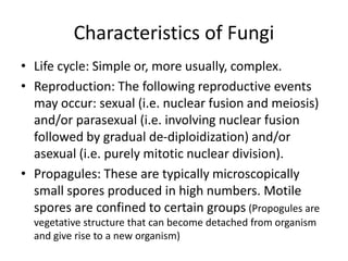 Characteristics of Fungi
• Life cycle: Simple or, more usually, complex.
• Reproduction: The following reproductive events
may occur: sexual (i.e. nuclear fusion and meiosis)
and/or parasexual (i.e. involving nuclear fusion
followed by gradual de-diploidization) and/or
asexual (i.e. purely mitotic nuclear division).
• Propagules: These are typically microscopically
small spores produced in high numbers. Motile
spores are confined to certain groups (Propogules are
vegetative structure that can become detached from organism
and give rise to a new organism)
 