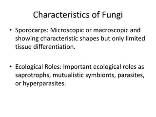 Characteristics of Fungi
• Sporocarps: Microscopic or macroscopic and
showing characteristic shapes but only limited
tissue differentiation.
• Ecological Roles: Important ecological roles as
saprotrophs, mutualistic symbionts, parasites,
or hyperparasites.
 