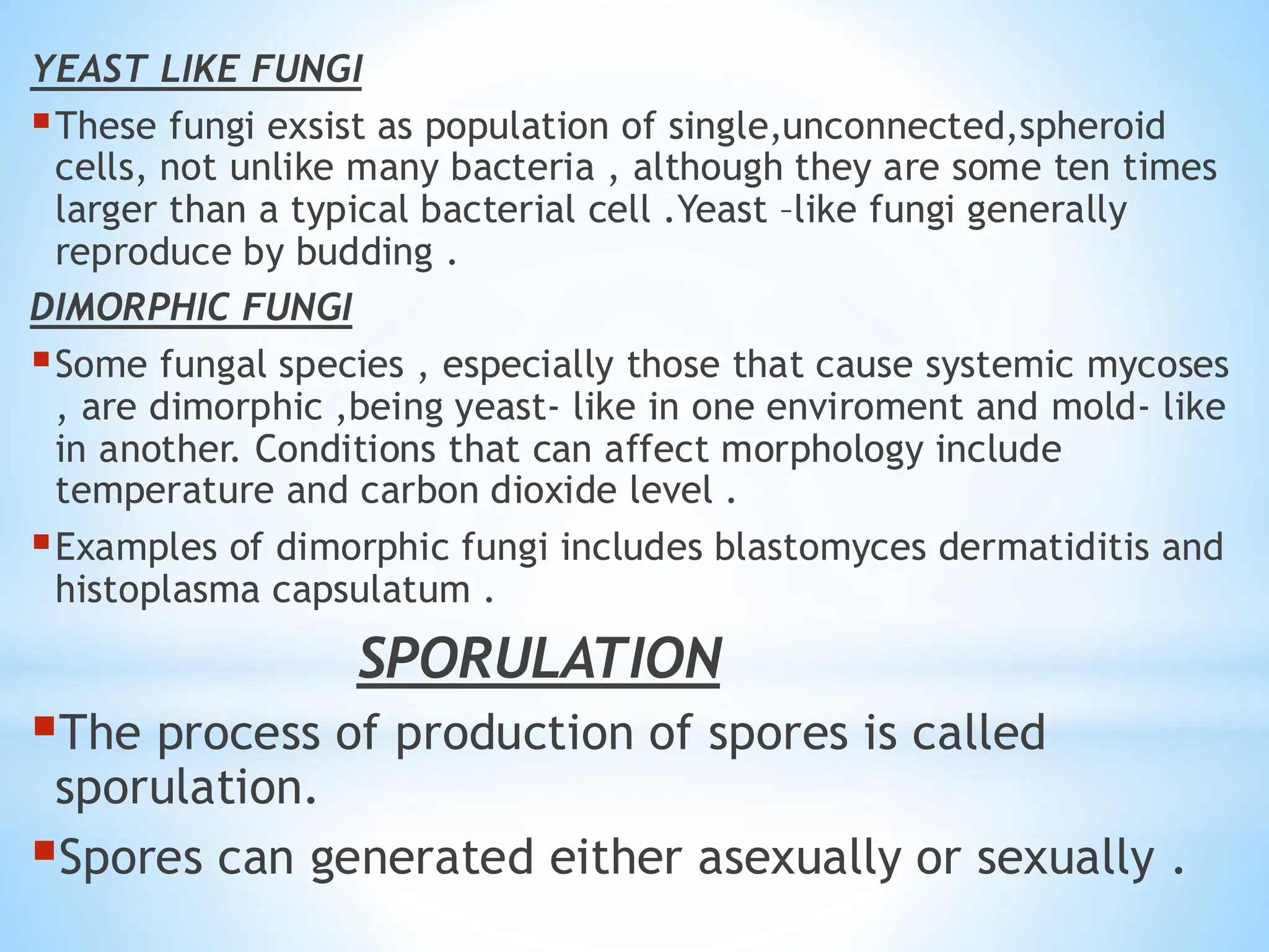 YEAST LIKE FUNGI
▪These fungi exsist as population of single,unconnected,spheroid
cells, not unlike many bacteria , although they are some ten times
larger than a typical bacterial cell .Yeast –like fungi generally
reproduce by budding .
DIMORPHIC FUNGI
▪Some fungal species , especially those that cause systemic mycoses
, are dimorphic ,being yeast- like in one enviroment and mold- like
in another. Conditions that can affect morphology include
temperature and carbon dioxide level .
▪Examples of dimorphic fungi includes blastomyces dermatiditis and
histoplasma capsulatum .
SPORULATION
▪The process of production of spores is called
sporulation.
▪Spores can generated either asexually or sexually .
 