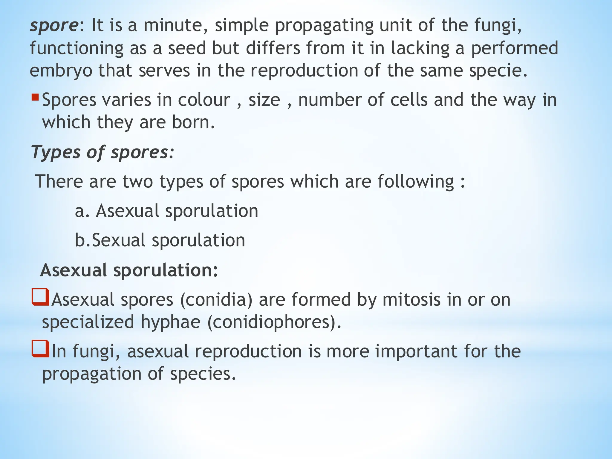 spore: It is a minute, simple propagating unit of the fungi,
functioning as a seed but differs from it in lacking a performed
embryo that serves in the reproduction of the same specie.
▪Spores varies in colour , size , number of cells and the way in
which they are born.
Types of spores:
There are two types of spores which are following :
a. Asexual sporulation
b.Sexual sporulation
Asexual sporulation:
❑Asexual spores (conidia) are formed by mitosis in or on
specialized hyphae (conidiophores).
❑In fungi, asexual reproduction is more important for the
propagation of species.
 