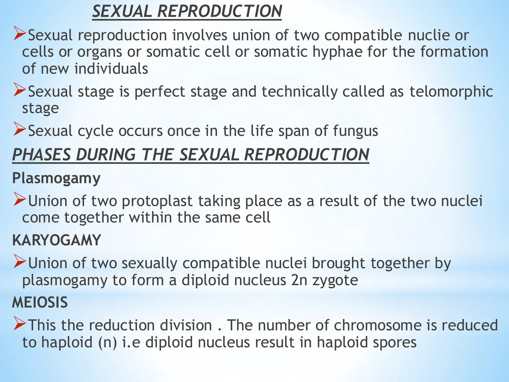 SEXUAL REPRODUCTION
➢Sexual reproduction involves union of two compatible nuclie or
cells or organs or somatic cell or somatic hyphae for the formation
of new individuals
➢Sexual stage is perfect stage and technically called as telomorphic
stage
➢Sexual cycle occurs once in the life span of fungus
PHASES DURING THE SEXUAL REPRODUCTION
Plasmogamy
➢Union of two protoplast taking place as a result of the two nuclei
come together within the same cell
KARYOGAMY
➢Union of two sexually compatible nuclei brought together by
plasmogamy to form a diploid nucleus 2n zygote
MEIOSIS
➢This the reduction division . The number of chromosome is reduced
to haploid (n) i.e diploid nucleus result in haploid spores
 